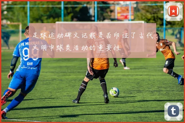 足球运动碑文记载是否印证了古代文明中球类活动的重要性