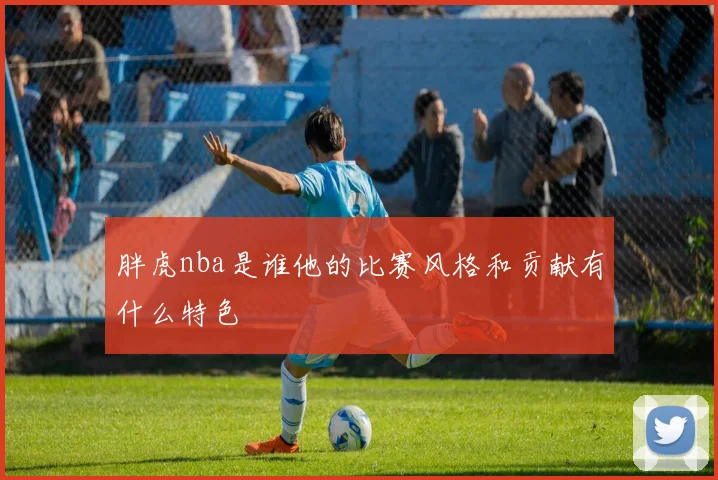 胖虎nba是谁他的比赛风格和贡献有什么特色