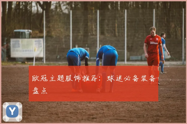 欧冠主题服饰推荐:球迷必备装备盘点